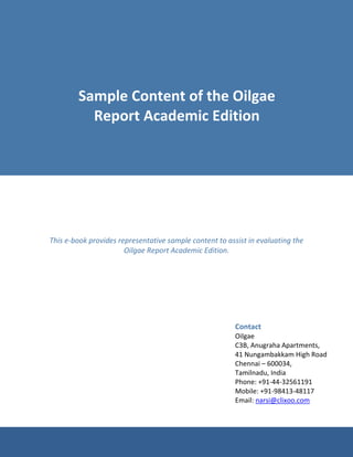 Sample Content of the Oilgae
          Report Academic Edition




This e-book provides representative sample content to assist in evaluating the
                       Oilgae Report Academic Edition.




                                                         Contact
                                                         Oilgae
                                                         C3B, Anugraha Apartments,
                                                         41 Nungambakkam High Road
                                                         Chennai – 600034,
                                                         Tamilnadu, India
                                                         Phone: +91-44-32561191
                                                         Mobile: +91-98413-48117
                                                         Email: narsi@clixoo.com
 