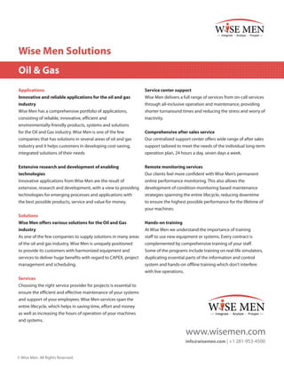 Wise Men Solutions
Oil & Gas
Applications
Innovative and reliable applications for the oil and gas
industry
Wise Men has a comprehensive portfolio of applications,
consisting of reliable, innovative, efficient and
environmentally-friendly products, systems and solutions

Service center support
Wise Men delivers a full range of services from on-call services
through all-inclusive operation and maintenance, providing
shorter turnaround times and reducing the stress and worry of
inactivity.

for the Oil and Gas industry. Wise Men is one of the few
companies that has solutions in several areas of oil and gas
industry and it helps customers in developing cost-saving,
integrated solutions of their needs

Comprehensive after sales service
Our centralized support center offers wide range of after sales
support tailored to meet the needs of the individual long-term
operation plan, 24 hours a day, seven days a week.

Extensive research and development of enabling
technologies
Innovative applications from Wise Men are the result of
extensive, research and development, with a view to providing
technologies for emerging processes and applications with
the best possible products, service and value for money.

Remote monitoring services
Our clients feel more confident with Wise Men’s permanent
online performance monitoring. This also allows the
development of condition-monitoring based maintenance
strategies spanning the entire lifecycle, reducing downtime
to ensure the highest possible performance for the lifetime of
your machines.

Solutions
Wise Men offers various solutions for the Oil and Gas
industry
As one of the few companies to supply solutions in many areas
of the oil and gas industry, Wise Men is uniquely positioned
to provide its customers with harmonized equipment and
services to deliver huge benefits with regard to CAPEX, project
management and scheduling.

Hands-on training
At Wise Men we understand the importance of training
staff to use new equipment or systems. Every contract is
complemented by comprehensive training of your staff.
Some of the programs include training on real-life simulators,
duplicating essential parts of the information and control
system and hands-on offline training which don’t interfere
with live operations.

Services
Choosing the right service provider for projects is essential to
ensure the efficient and effective maintenance of your systems
and support of your employees. Wise Men services span the
entire lifecycle, which helps in saving time, effort and money
as well as increasing the hours of operation of your machines
and systems.

www.wisemen.com
info@wisemen.com | +1 281-953-4500
© Wise Men. All Rights Reserved.

 