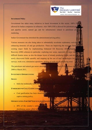 5 
Investment Policy 
Government has taken many initiatives to boost investment in this sector. 100% FDI is 
allowed for Indian companies in refineries. Also 100% FDI is allowed for petroleum products 
and pipeline sector, natural gas and for infrastructure related to petroleum products 
marketing. 
Indian Government has abolished the administrated pricing policy. 
Various measures are also being taken to substantially accelerate exploratory activities for 
enhancing domestic oil and gas production. These are Improving the recovery factor from 
existing major fields by implementing Enhanced Oil Recovery (EOR)/Improved Oil 
Recovery (IOR) schemes-in particular, exploring new areas, especially in deep waters and 
difficult frontier areas, as also the deeper layers of already producing fields; and developing 
newly discovered fields speedily and stepping up the use of new technologies for seismic 
surveys, work over, stimulation operations, drilling of wells etc. in producing areas. 
The petroleum and natural gas sector attracted US $ 3,152 million of FDI inflows from April 
2000 to March 2011. 
INVESTMENT OPPORTUNITIES 
SHALE: 
 India has technically recoverable shale gas resources of nearly 96 Trillion cubic feet. 
UNDERGROUND COAL GASIFICATION: 
 Coal gasification has been identified as one of the end uses under the government’s 
captive mining policy. 
OPPORTUNITIES FOR E&P SERVICES AND EQUIPMENT COMPANIES: 
 48% of the country’s sedimentary area is yet to be explored. The city gas and 
distribution sector offers opportunities for both incumbents and new companies.The 
Petroleum and Natural Gas Regulatory Board allows the following incentives to 
authorized entities: the infrastructure exclusivity is available to the authorized entity 
 