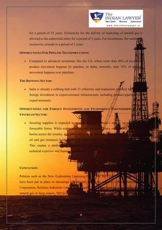 for a period of 25 years. Exclusivity for the activity of marketing of natural gas is 
allowed to the authorized entity for a period of 5 years. For incumbents, the marketing 
exclusivity extends to a period of 3 years. 
OPPORTUNITIES FOR PIPELINE TRANSPORTATIONS: 
 Compared to advanced economies like the US, where more than 60% of petroleum 
product movement happens by pipeline, in India, currently, only 35% of product 
movement happens over pipelines. 
6 
THE REFINING SECTOR: 
 India is already a refining hub with 21 refineries and expansions planned for tapping 
foreign investment in export-oriented infrastructure, including product pipelines and 
export terminals. 
OPPORTUNITIES FOR FOREIGN INVESTMENTS AND TECHNOLOGY PARTNERSHIPS IN THE 
UPSTREAM SECTOR: 
 Securing supplies is expected to remain on top of India’s energy agenda for the 
forseeable future. While exploration activity has taken place on land and in shallow 
basins across the country, it is believed by many that deep water and ultra-deep water 
oil and gas resources hold the key to substantially increasing domestic production. 
This creates a plethora of opportunities for strategic investors having relevant 
technical expertise and financial muscle. 
CONCLUSION 
Policies such as the New Exploration Licensing Policy and the Coal Bed Methane Policy 
have been put in place to encourage investments across the industry. Oil and Natural Gas 
Corporation, Reliance Industries Limited and Gujarat State Petroleum have reportedly found 
natural gas in deep waters. The government approved a new pricing scheme to further align 
domestic prices with international market prices and to raise investment for the sector. The 
government is preparing to issue the 10th round of bidding for the National Exploration 
 