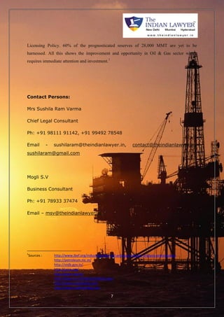 Licensing Policy. 60% of the prognosticated reserves of 28,000 MMT are yet to be 
harnessed. All this shows the improvement and opportunity in Oil & Gas sector which 
requires immediate attention and investment.1 
7 
Contact Persons: 
Mrs Sushila Ram Varma 
Chief Legal Consultant 
Ph: +91 98111 91142, +91 99492 78548 
Email - sushilaram@theindianlawyer.in, contact@theindianlawyer.in, 
sushilaram@gmail.com 
Mogli S.V 
Business Consultant 
Ph: +91 78933 37474 
Email – msv@theindianlawyer.in 
1Sources : http://www.ibef.org/industry/indian-oil-and-gas-industry-analysis-presentation 
http://petroleum.nic.in/ 
http://oidb.gov.in/ 
http://pcra.org/ 
http://ppac.org.in/ 
http://dipp.nic.in/English/default.aspx 
http://www.investindia.com 
http://www.makeinindia.com 
