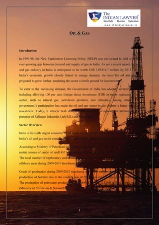 OIL & GAS 
1 
Introduction 
In 1997-98, the New Exploration Licensing Policy (NELP) was envisioned to deal with the 
ever-growing gap between demand and supply of gas in India. As per a recent report, the oil 
and gas industry in India is anticipated to be worth US$ 139,814.7 million by 2015. With 
India’s economic growth closely linked to energy demand, the need for oil and gas is 
projected to grow further, rendering the sector a fertile ground for investment. 
To cater to the increasing demand, the Government of India has adopted several policies, 
including allowing 100 per cent foreign direct investment (FDI) in many segments of the 
sector, such as natural gas, petroleum products, and refineries, among others. The 
government’s participation has made the oil and gas sector in the country a better target of 
investment. Today, it attracts both domestic and foreign investment, as attested by the 
presence of Reliance Industries Ltd (RIL) and Cairn India. 
Sector Overview 
India is the sixth largest consumer of oil in the world and the ninth largest crude oil importer. 
India’s oil and gas sector contributes over 15% to the Gross Domestic Product (GDP). 
According to Ministry of Petroleum and Natural Gas, India has a total reserve of 1201 million 
metric tonnes of crude oil and1437 billion cubic metres of natural gas as on 01 April 2010. 
The total number of exploratory and development wells and metreage drilled in onshore and 
offshore areas during 2009-2010 timeframe was 428 and 1019 thousand metres respectively. 
Crude oil production during 2009-2010 timeframe was 33.69 million metric tonnes and gross 
production of Natural Gas in the country was 47.51 billion cubic metres during 2009-2010. 
The production of petroleum products during 2009-2010 was 151.898 million metric tonnes 
(Ministry of Petroleum & Natural Gas). 
However, due to huge demand-supply gap in oil and gas in India, it imports more than 60% 
of its crude oil requirement. 
 