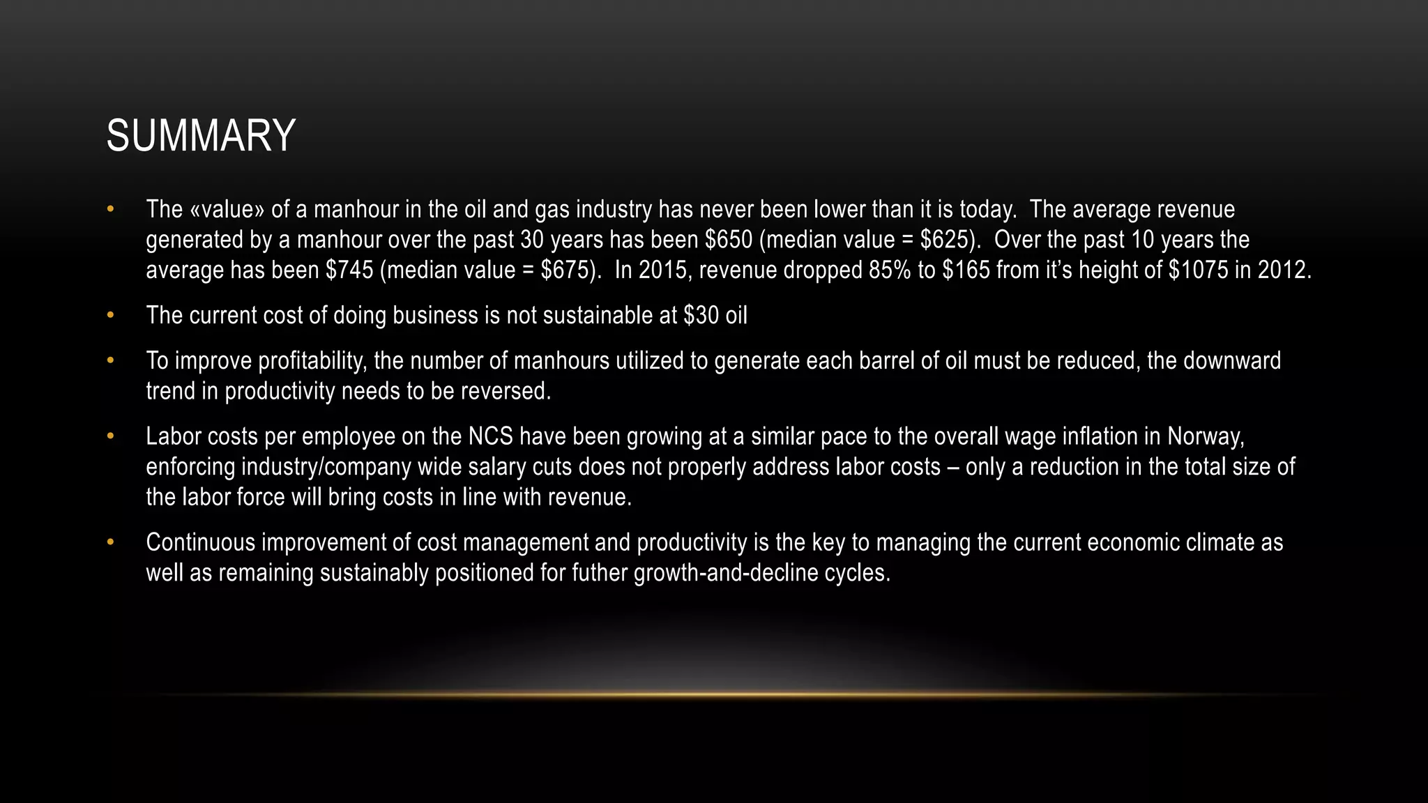 SUMMARY
• The «value» of a manhour in the oil and gas industry has never been lower than it is today. The average revenue
generated by a manhour over the past 30 years has been $650 (median value = $625). Over the past 10 years the
average has been $745 (median value = $675). In 2015, revenue dropped 85% to $165 from it’s height of $1075 in 2012.
• The current cost of doing business is not sustainable at $30 oil
• To improve profitability, the number of manhours utilized to generate each barrel of oil must be reduced, the downward
trend in productivity needs to be reversed.
• Labor costs per employee on the NCS have been growing at a similar pace to the overall wage inflation in Norway,
enforcing industry/company wide salary cuts does not properly address labor costs – only a reduction in the total size of
the labor force will bring costs in line with revenue.
• Continuous improvement of cost management and productivity is the key to managing the current economic climate as
well as remaining sustainably positioned for futher growth-and-decline cycles.
 