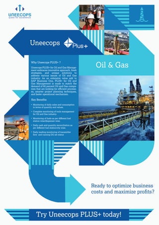 Why Uneecops PLUS+ ?
Key Beneﬁts
Uneecops PLUS+ for Oil and Gas Manage-
ment embraces innovative approach, fresh
strategies, and unique solutions to
address various issues of Oil and Gas
industry. As an extensive value add to
SAP Business One, PLUS+ for Oil and
Gas Management is made to match the
demand of 80 percent Oil and Gas compa-
nies that are looking for eﬃcient process-
es, smarter project planning techniques,
and faster operational mechanism.
quest for excellence
Ready to optimize business
costs and maximize proﬁts?
Try Uneecops PLUS+ today!
- Monitoring of daily sales and consumption
in terms of quantity and values.
- Complete monitoring of tools management
for Oil and Gas industry.
- Monitoring of fuels as per diﬀerent fuel
station wise/dispenser wise.
- Daily cash and quantity reconciliation as
per diﬀerent fuel station/city wise.
- Daily reading monitoring of transmitter
ﬂow and running DG set status
Oil & Gas
Uneecops Plus+
 