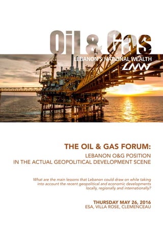 THE OIL & GAS FORUM:
LEBANON O&G POSITION
IN THE ACTUAL GEOPOLITICAL DEVELOPMENT SCENE
THURSDAY MAY 26, 2016
ESA, VILLA ROSE, CLEMENCEAU
What are the main lessons that Lebanon could draw on while taking
into account the recent geopolitical and economic developments
locally, regionally and internationally?
 