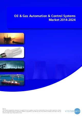 Oil & Gas Automation & Control Systems
Market 2014-2024

©notice
This material is copyright by visiongain. It is against the law to reproduce any of this material without the prior written agreement of visiongain. You cannot photocopy, fax, download to database or duplicate in any other way any of the material contained in this report. Each purchase and single copy is for personal use only.

 
