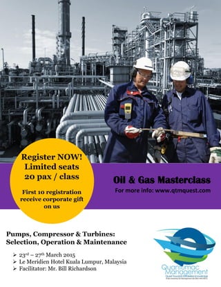 Register NOW!
Limited seats
20 pax / class
First 10 registration
receive corporate gift
on us
Pumps, Compressor & Turbines:
Selection, Operation & Maintenance
 23rd – 27th March 2015
 Le Meridien Hotel Kuala Lumpur, Malaysia
 Facilitator: Mr. Bill Richardson
Oil & Gas Masterclass
For more info: www.qtmquest.com
 