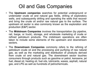 Oil and Gas Companies
●

●

●

The Upstream companies searches for potential underground or
underwater crude oil and natural gas fields, drilling of exploratory
wells, and subsequently drilling and operating the wells that recover
and bring the crude oil and/or raw natural gas to the surface. The
upstream oil sector is also commonly known as the exploration and
production (E&P) sector.
The Midstream Companies involves the transportation (by pipeline,
rail, barge, or truck), storage, and wholesale marketing of crude or
refined petroleum products. The midstream operations are often
taken to include some elements of the upstream and downstream
sectors.
The Downstream Companies commonly refers to the refining of
petroleum crude oil and the processing and purifying of raw natural
gas, as well as the marketing and distribution of products derived
from crude oil and natural gas. The downstream sector touches
consumers through products such as gasoline or petrol, kerosene, jet
fuel, diesel oil, heating oil, fuel oils, lubricants, waxes, asphalt, natural
gas, and LPG as well as hundreds of petrochemicals.

 