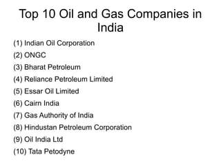Top 10 Oil and Gas Companies in
India
(1) Indian Oil Corporation
(2) ONGC
(3) Bharat Petroleum
(4) Reliance Petroleum Limited
(5) Essar Oil Limited
(6) Cairn India
(7) Gas Authority of India
(8) Hindustan Petroleum Corporation
(9) Oil India Ltd
(10) Tata Petodyne

 