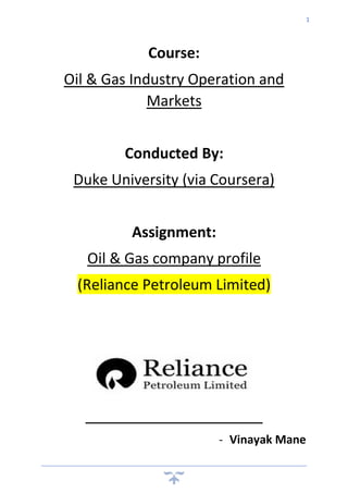 1
Course:
Oil & Gas Industry Operation and
Markets
Conducted By:
Duke University (via Coursera)
Assignment:
Oil & Gas company profile
(Reliance Petroleum Limited)
- Vinayak Mane
 