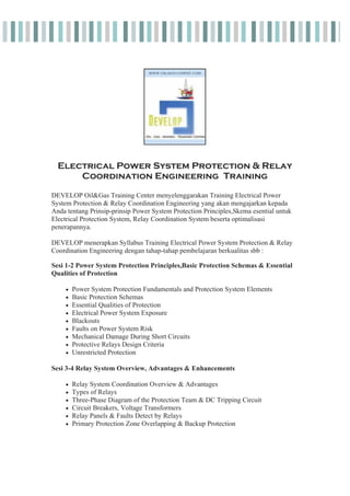 Electrical Power System Protection & Relay
Coordination Engineering Training
DEVELOP Oil&Gas Training Center menyelenggarakan Training Electrical Power
System Protection & Relay Coordination Engineering yang akan mengajarkan kepada
Anda tentang Prinsip-prinsip Power System Protection Principles,Skema esential untuk
Electrical Protection System, Relay Coordination System beserta optimalisasi
penerapannya.
DEVELOP menerapkan Syllabus Training Electrical Power System Protection & Relay
Coordination Engineering dengan tahap-tahap pembelajaran berkualitas sbb :
Sesi 1-2 Power System Protection Principles,Basic Protection Schemas & Essential
Qualities of Protection
x Power System Protection Fundamentals and Protection System Elements
x Basic Protection Schemas
x Essential Qualities of Protection
x Electrical Power System Exposure
x Blackouts
x Faults on Power System Risk
x Mechanical Damage During Short Circuits
x Protective Relays Design Criteria
x Unrestricted Protection
Sesi 3-4 Relay System Overview, Advantages & Enhancements
x Relay System Coordination Overview & Advantages
x Types of Relays
x Three-Phase Diagram of the Protection Team & DC Tripping Circuit
x Circuit Breakers, Voltage Transformers
x Relay Panels & Faults Detect by Relays
x Primary Protection Zone Overlapping & Backup Protection
 