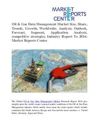 Oil & Gas Data Management Market Size, Share,
Trends, Growth, Worldwide, Analysis, Outlook,
Forecast, Segment, Application Analysis,
competitive strategies, Industry Report To 2016:
Market Reports Center
The Global Oil & Gas Data Management Market Research Report 2016 give
insights upon the world's major regional market conditions of the Oil & Gas Data
Management industry which mainly focus upon the main regions which include
continents like North America, Europe and Asia and the main countries i.e. United
States, Germany, Japan and China.
 