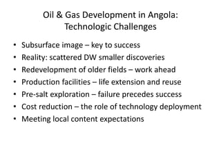 Oil & Gas Development in Angola:
Technologic Challenges
• Subsurface image – key to success
• Reality: scattered DW smaller discoveries
• Redevelopment of older fields – work ahead
• Production facilities – life extension and reuse
• Pre-salt exploration – failure precedes success
• Cost reduction – the role of technology deployment
• Meeting local content expectations
 