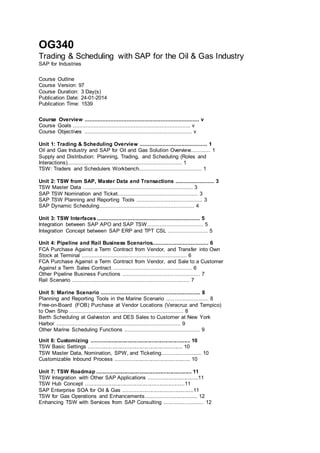 OG340
Trading & Scheduling with SAP for the Oil & Gas Industry
SAP for Industries
Course Outline
Course Version: 97
Course Duration: 3 Day(s)
Publication Date: 24-01-2014
Publication Time: 1539
Course Overview ....................................................................... v
Course Goals ......................................................................... v
Course Objectives ................................................................... v
Unit 1: Trading & Scheduling Overview .......................................... 1
Oil and Gas Industry and SAP for Oil and Gas Solution Overview............ 1
Supply and Distribution: Planning, Trading, and Scheduling (Roles and
Interactions)....................................................................... 1
TSW: Traders and Schedulers Workbench....................................... 1
Unit 2: TSW from SAP, Master Data and Transactions ........................ 3
TSW Master Data .................................................................... 3
SAP TSW Nomination and Ticket.................................................. 3
SAP TSW Planning and Reporting Tools ......................................... 3
SAP Dynamic Scheduling........................................................... 4
Unit 3: TSW Interfaces ................................................................ 5
Integration between SAP APO and SAP TSW................................... 5
Integration Concept between SAP ERP and TPT CSL ......................... 5
Unit 4: Pipeline and Rail Business Scenarios................................... 6
FCA Purchase Against a Term Contract from Vendor, and Transfer into Own
Stock at Terminal ................................................................. 6
FCA Purchase Against a Term Contract from Vendor, and Sale to a Customer
Against a Term Sales Contract ................................................. 6
Other Pipeline Business Functions ................................................ 7
Rail Scenario ......................................................................... 7
Unit 5: Marine Scenario .............................................................. 8
Planning and Reporting Tools in the Marine Scenario .......................... 8
Free-on-Board (FOB) Purchase at Vendor Locations (Veracruz and Tampico)
to Own Ship ....................................................................... 8
Berth Scheduling at Galveston and DES Sales to Customer at New York
Harbor ............................................................................. 9
Other Marine Scheduling Functions ............................................... 9
Unit 6: Customizing .................................................................. 10
TSW Basic Settings ............................................................... 10
TSW Master Data, Nomination, SPW, and Ticketing.......................... 10
Customizable Inbound Process .................................................. 10
Unit 7: TSW Roadmap ............................................................... 11
TSW Integration with Other SAP Applications .................................11
TSW Hub Concept ..................................................................11
SAP Enterprise SOA for Oil & Gas ...............................................11
TSW for Gas Operations and Enhancements.................................. 12
Enhancing TSW with Services from SAP Consulting ......................... 12
 