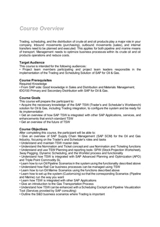 Course Overview
Trading, scheduling, and the distribution of crude oil and oil products play a major role in your
company. Inbound movements (purchasing), outbound movements (sales), and internal
transfers need to be planned and executed. This applies for both pipeline and marine means
of transport. Management needs to optimize business processes within its crude oil and oil
products operations and reduce costs.
Target Audience
This course is intended for the following audiences:
• Project team members participating and project team leaders responsible in the
implementation of the Trading and Scheduling Solution of SAP for Oil & Gas.
Course Prerequisites
Required Knowledge
• From SAP side: Good knowledge in Sales and Distribution and Materials Management;
IOG100 Primary and Secondary Distribution with SAP for Oil & Gas.
Course Goals
This course will prepare the participant to:
• Acquire the necessary knowledge of the SAP TSW (Trader’s and Scheduler’s Workbench)
solution for Oil & Gas, including Trading integration, to configure the system and be ready for
its implementation
• Get an overview of how SAP TSW is integrated with other SAP Applications, services, and
enhancements that enrich standard TSW
• Get an overview of the future of TSW
Course Objectives
After completing this course, the participant will be able to:
• Give an overview of SAP Supply Chain Management (SAP SCM) for the Oil and Gas
Industry, focusing on the Trader’s and Scheduler’s roles and tasks
• Understand and maintain TSW master data
• Understand the Nomination and Ticket concept and use Nomination and Ticketing functions
• Understand and use TSW Planning and reporting tools: SPW (Stock Projection Worksheet),
3way Pegging, Dynamic Scheduling, and the Worklist process and functionality
• Understand how TSW is integrated with SAP Advanced Planning and Optimization (APO)
and Triple Point Commodity SL
• Learn how to run Oil Pipeline Scenarios in the system using the functionality described above
• Understand how Rail Car business processes can be managed using TSW
• Learn how to run Oil Marine Scenarios using the functions described above
• Learn how to set up the system (Customizing) so that the corresponding Scenarios (Pipeline
and Marine) run the way you want
• Learn how TSW is integrated with other SAP Applications
• Give an introduction to the Gas Transportation Process
• Understand how TSW canbe enhanced with a Scheduling Cockpit and Pipeline Visualization
Tool (Services provided by SAP consulting)
• Outline the S&D business scenarios where Trading is important
 