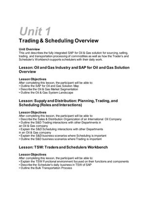Unit 1
Trading & Scheduling Overview
Unit Overview
This unit describes the fully integrated SAP for Oil & Gas solution for sourcing, selling,
trading, and transportation processing of commodities as well as how the Trader’s and
Scheduler’s Workbench supports schedulers with their daily work.
Lesson: Oil and Gas Industry and SAP for Oil and Gas Solution
Overview
Lesson Objectives
After completing this lesson, the participant will be able to:
• Outline the SAP for Oil and Gas Solution Map
• Describe the Oil & Gas Market Segmentation
• Outline the Oil & Gas System Landscape
Lesson: Supply and Distribution: Planning,Trading, and
Scheduling (Roles and Interactions)
Lesson Objectives
After completing this lesson, the participant will be able to:
• Describe the Sales & Distribution Organization of an International Oil Company
• Outline the S&D Trading interactions with other Departments in
an Oil & Gas company
• Explain the S&D Scheduling interactions with other Departments
in an Oil & Gas company
• Explain the S&D business scenarios where Scheduling is important
• Outline the S&D business scenarios where Trading is important
Lesson: TSW: Tradersand Schedulers Workbench
Lesson Objectives
After completing this lesson, the participant will be able to:
• Explain the TSW Functional environment focused on their functions and components
• Describe the Scheduler’s daily business in TSW of SAP
• Outline the Bulk Transportation Process
 