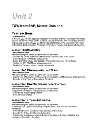 Unit 2
TSW from SAP, Master Data and
Transactions
Unit Overview
In this unit, you will learn about the necessary master data and the configuration that has to
be done before the system can be used in a productive manner. After master data creation
and required assignments you use different transactions to run the processes: nomination
and ticketing, Stock Projection Worksheet (SPW), 3way Pegging and Dynamic Scheduling.
Lesson: TSWMaster Data
Lesson Objectives
After completing this lesson, the participant will be able to:
• Describe the Marine and Pipeline Master Data Scenarios used in this course
• Outline the SAP TSW Master Data overview
• Create SAP TSW Master data: Location, Transport System, and Partner Roles
• Realize the SAP TSW Master data assignments
• Explain the Transport unit and Vehicle master data.
Lesson: SAP TSW Nomination and Ticket
Lesson Objectives
After completing this lesson, the participant will be able to:
• Explain what a Nomination is: Concept, Communication, and Maintenance Enhancements
• Describe what a Ticket is: Concept and Functions
Lesson: SAP TSW Planning and Reporting Tools
Lesson Objectives
After completing this lesson, the participant will be able to:
• Explain the SPW (Stock Projection Worksheet) functions
• Describe the 3way Pegging function
• Outline the Worklist tool
Lesson: SAP Dynamic Scheduling
Lesson Objectives
After completing this lesson, the participant will be able to:
• Determine how Dynamic Scheduling integrates SPW, 3WP, and the Nomination
transaction
• Outline the Dynamic scheduling roles, activities, and usability
• Describe the SPW within Dynamic Scheduling
• Practice how scheduling works with Dynamic Scheduling: Creating, validating, and
publishing a Distribution Schedule
 