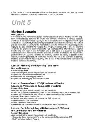 • Give details of possible extension of Rail car functionality at whole train level by use of
Nomination sub-items in order to provide better control to the users
Unit 5
Marine Scenario
Unit Overview
Schedulers in AOIL plan marine voyages weeks in advance to ensure that they can fulfill long-
term, contract-based demands for crude from different customers at various locations
worldwide. In case of overhead capacity on the chartered ship or to meet peek demands, spot
contracts are negotiated by the trader and provided to the scheduler. Incoterms on the contract
provide information on liability for the intransit stock and who of the involved business partners
is paying the cost related to the voyages (fees, freight, insurance, and so on). The scenario
covered in the Exercise is a combination of a FOB purchase at two different origins, a partial
transfer into own stock at one destination, and a DES sales to a customer at a second
destination location. Once a movement is executed, a ticket is created and the movement is
posted in the ERP System. To reflect the inventory situation as closely as possible in the
system,tickets are generated with preliminary volumes. As soon as the final value is received,
the ticket is corrected with the new quantity. This is done in the exercise in one example using
the ticket correction functionality.
Lesson: Planning and Reporting Tools in the
MarineScenario
Lesson Objectives
After completing this lesson, the participant will be able to:
• Explain the SPW and simulated schedules
• Learn to use the 3way Pegging function
• Explain the 3way Pegging and What-If functions
Lesson: Free-on-Board (FOB)Purchase at Vendor
Locations(Veracruz and Tampico)to Own Ship
Lesson Objectives
After completing this lesson, the participant will be able to:
• Check the Purchase Orders coming from TPT as a starting point for the scenario in SAP
• Publish a nomination in the SAP system to cover the corresponding scenario
• Use the SPW to describe changes
• Create tickets with preliminary volumes in the SAP system for
the loading items of the nomination
• Correct ticket with final volume
• Understand the difference between ticket correction and ticket reversal
Lesson: Berth Scheduling atGalveston and DES Sales
to Customerat New York Harbor
Lesson Objectives
After completing this lesson, the participant will be able to:
• Change the Sales contract in GTM as the starting point of the scenario in SAP
• Modify schedule via 3way Pegging
 