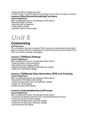 • Explain the Berth scheduling process
• Create Tickets in the SAP system for discharge into own stock and sales to customer
Lesson: Other MarineScheduling Functions
Lesson Objectives
After completing this lesson, the participant will be able to:
• Describe Freight Contracts
• Describe Fleet management
• Outline Marine Events
• Calculate Laytime & Demurrage
Unit 6
Customizing
Unit Overview
This unit explains the basic concept of TSW Customizing, including the Customizable
Inbound Process (CIP), the configuration of movement scenarios, and the setup for the
SPW, nominations, ticketing, and pegging.
Lesson: TSWBasic Settings
Lesson Objectives
After completing this lesson, the participant will be able to:
• Outline the basic control parameters
• Describe the basic pegging settings
• Determine the basic settings for generating the worklist
• Explain the TSW details settings.
Lesson: TSWMaster Data,Nomination,SPW, and Ticketing
Lesson Objectives
After completing this lesson, the participant will be able to:
• Describe the TSW Master Data settings
• Outline the Nomination basic and application settings
• Explain the Ticket settings
• Outline the basic SPW settings.
Lesson: CustomizableInboundProcess
Lesson Objectives
After completing this lesson, the participant will be able to:
• Customize the settings Overview of the Customizable Inbound Process
• Check the Junction functions settings
• Implement the Movements Scenarios settings
• Implement the Nomination Relevance settings
• Summarize the CIP settings
 