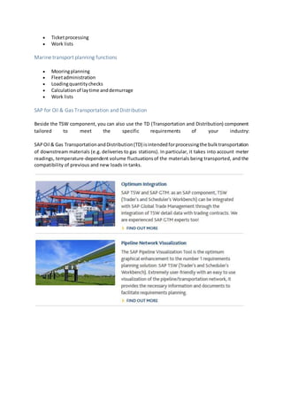  Ticketprocessing
 Work lists
Marine transport planning functions
 Mooringplanning
 Fleetadministration
 Loadingquantitychecks
 Calculationof laytime anddemurrage
 Work lists
SAP for Oil & Gas Transportation and Distribution
Beside the TSW component, you can also use the TD (Transportation and Distribution) component
tailored to meet the specific requirements of your industry:
SAPOil & Gas TransportationandDistribution(TD) isintendedforprocessingthe bulktransportation
of downstream materials (e.g. deliveries to gas stations). In particular, it takes into account meter
readings, temperature-dependent volume fluctuationsof the materials being transported, and the
compatibility of previous and new loads in tanks.
 