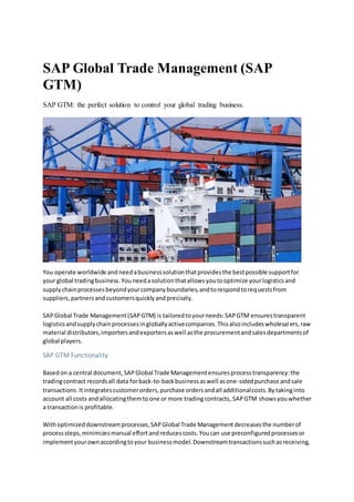 SAP Global Trade Management (SAP
GTM)
SAP GTM: the perfect solution to control your global trading business.
You operate worldwide andneedabusinesssolutionthatprovidesthe bestpossible supportfor
your global tradingbusiness.Youneedasolutionthatallowsyoutooptimize yourlogisticsand
supplychainprocessesbeyondyourcompanyboundaries,andtorespondtorequestsfrom
suppliers,partnersandcustomersquicklyandprecisely.
SAPGlobal Trade Management(SAPGTM) is tailoredtoyourneeds:SAPGTM ensurestransparent
logisticsandsupplychainprocessesingloballyactivecompanies.Thisalsoincludeswholesalers,raw
material distributors,importersandexportersaswell asthe procurementandsalesdepartmentsof
global players.
SAP GTM Functionality
Basedon a central document,SAPGlobal Trade Managementensuresprocesstransparency:the
tradingcontract recordsall data forback-to-backbusinessaswell asone-sidedpurchase andsale
transactions.Itintegratescustomerorders,purchase ordersandall additionalcosts.Bytakinginto
account all costs andallocatingthemtoone or more tradingcontracts, SAPGTM showsyouwhether
a transactionis profitable.
Withoptimizeddownstreamprocesses,SAPGlobal Trade Managementdecreasesthe numberof
processsteps,minimizesmanual effortandreducescosts.Youcan use preconfiguredprocessesor
implementyourownaccordingtoyour businessmodel.Downstreamtransactionssuchasreceiving,
 