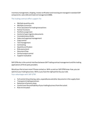 inventorymanagement,shipping,invoice verificationandinvoicingare managedinstandardSAP
components:sales(SD) andmaterial management(MM).
The trading contract offers support for:
 Multiple quantityunits
 Multiple currencies
 Price calculationfortradingtransactions
 Partnerfunctions
 Portfolioassignment
 Control of openlogisticsdocuments
 Incompletenesschecks
 Statusand approval management
 Copycontrol
 Textmanagement
 Contracting
 Quantityverification
 Riskassessment
 Documentflow
 Central outputcontrol
 Supplierevaluation
SAPGTM also isthe central interface betweenSAPTradingcontractmanagementandthe trading
applicationsof third-partyproviders.
Wouldyou like tolearnmore?Please contactus.With usand our SAPGTM know-how,youcan
optimize yourtradingbusiness.Withusyouhave the rightpartnerby yourside.
Your advantages with SAP GTM:
 Full control of purchasing,sales,expendituresandother documentsinthe supplychain
 Transparenttradingprocesses
 Reductionof processsteps
 Control overthe profitabilityof yourtradingbusinessfromthe outset
 Riskminimization
 