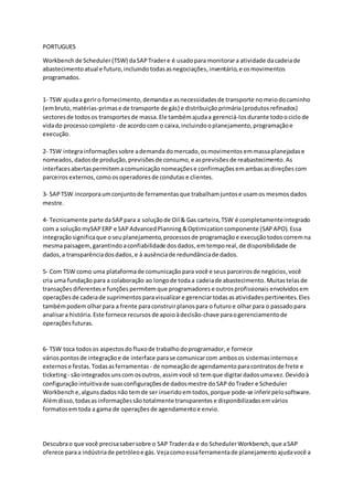 PORTUGUES
Workbench de Scheduler(TSW) daSAP Tradere é usado para monitorara atividade dacadeiade
abastecimento atual e futuro,incluindo todasasnegociações,inventário, e osmovimentos
programados.
1- TSW ajudaa geriro fornecimento,demandae asnecessidadesde transporte nomeiodocaminho
(embruto, matérias-primase de transporte de gás) e distribuiçãoprimária(produtos refinados)
sectoresde todosos transportesde massa. Ele tambémajudaa gerenciá-losdurante todoociclo de
vidado processo completo- de acordocom o caixa,incluindooplanejamento,programaçãoe
execução.
2- TSW integrainformaçõessobre ademanda domercado,osmovimentos emmassaplanejadase
nomeados,dadosde produção, previsõesde consumo,e asprevisões de reabastecimento. As
interfacesabertas permitemacomunicação nomeaçõese confirmações emambasasdireções com
parceiros externos,como osoperadoresde condutas e clientes.
3- SAP TSW incorporaumconjuntode ferramentasque trabalhamjuntose usamos mesmos dados
mestre.
4- Tecnicamente parte daSAP para a soluçãode Oil & Gas carteira, TSW é completamenteintegrado
com a solução mySAP ERP e SAP AdvancedPlanning &Optimization componente (SAP APO).Essa
integraçãosignificaque oseuplanejamento, processosde programaçãoe execuçãotodoscorremna
mesmapaisagem,garantindo aconfiabilidade dosdados,emtemporeal, de disponibilidade de
dados,a transparênciadosdados, e à ausênciade redundânciade dados.
5- Com TSW como uma plataformade comunicação para você e seus parceirosde negócios,você
cria uma fundação para a colaboração ao longode todaa cadeiade abastecimento.Muitastelas de
transações diferentes e funções permitemque programadores e outrosprofissionais envolvidos em
operações de cadeiade suprimentos paravisualizare gerenciartodasasatividades pertinentes.Eles
tambémpodem olharpara a frente paraconstruirplanospara o futuro e olharpara o passado para
analisara história. Este fornece recursos de apoioàdecisão-chave paraogerenciamentode
operaçõesfuturas.
6- TSW toca todosos aspectosdo fluxode trabalho doprogramador,e fornece
váriospontosde integração e de interface parase comunicarcom ambosos sistemasinternose
externos e festas.Todasasferramentas - de nomeaçãode agendamentoparacontratosde frete e
ticketing- sãointegrados unscom osoutros,assimvocê só temque digitardadosumavez. Devidoà
configuração intuitivade suasconfigurações de dadosmestre doSAP doTrader e Scheduler
Workbench e,algunsdados não temde ser inserido emtodos,porque pode-se inferirpelosoftware.
Alémdisso, todasasinformaçõessão totalmente transparentes e disponibilizadasem vários
formatos emtoda a gama de operações de agendamento e envio.
Descubrao que você precisasabersobre o SAP Traderda e do SchedulerWorkbench,que aSAP
oferece paraa indústriade petróleoe gás. Vejacomoessaferramentade planejamento ajudavocê a
 