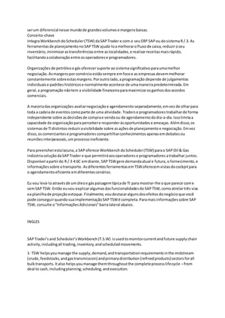 serum diferencialnesse mundode grandesvolumes e margensbaixas.
Conceito-chave
IntegraWorkbench doScheduler(TSW) daSAP Trader e com o seu ERP SAP ou dosistemaR / 3. As
ferramentas de planejamentono SAP TSW ajudá-loamelhorarofluxo de caixa, reduziroseu
inventário,minimizarastransferências entre as localidades, e realizarreceitas maisrápido,
facilitandoacolaboração entre osoperadorese programadores.
Organizações de petróleoe gás oferecersuporte aosistemasignificativo paraumamelhor
negociação. Asmargens por comércio estãosempre emfocoe as empresas devemmelhorar
constantemente sobreestas margens. Poroutrolado,aprogramação depende de julgamentos
individuais e padrões históricose normalmente acontece de umamaneirapredeterminada. Em
geral,a programação nãotem a visibilidade financeiraparamaximizarosganhos dosacordos
comerciais.
A maioriadasorganizações avaliarnegociaçãoe agendamento separadamente,emvezde olharpara
toda a cadeiade eventos comoparte de uma atividade. Traderse programadores trabalharde forma
independente sobre asdecisõesde comprae vendaou de agendamento dodia-a-dia. Issolimitaa
capacidade da organização para percebere responderàsoportunidades e ameaças. Alémdisso,os
sistemasde TIdistintos reduziravisibilidade sobre asaçõesde planejamento e negociação. Emvez
disso,oscomerciantes e programadores compartilharconhecimentos apenasemdebatesou
reuniões interpessoais, umprocessoineficiente.
Para preencherestalacuna,a SAPoferece Workbench doScheduler(TSW) parao SAP Oil & Gas
indústriasoluçãodaSAP Trader e que permitiráaosoperadores e programadores atrabalhar juntos.
Disponível apartirdo R / 3 4.6C emdiante, SAP TSWgere demandaatual e futura,o fornecimento, e
informaçõessobre otransporte.Asdiferentes ferramentasemTSWoferecemvistas docockpitpara
o agendamento eficiente emdiferentescenários.
Eu vou levá-loatravésde umóleoe gáspaisagemtípicade TI para mostrar-lhe oque parece come
semSAP TSW. Então euvou explicaralgumasdasfuncionalidadesdo SAP TSW,comoatrelartrês vias
ea planilhade projeção estoque. Finalmente, voudestacaralgunsdosefeitos donegócio que você
pode conseguirquandosuaimplementaçãoSAP TSWé completa. Paramaisinformaçõessobre SAP
TSW, consulte o"InformaçõesAdicionais"barralateral abaixo.
INGLES
SAPTrader’sand Scheduler’sWorkbench(T.S.W) isusedtomonitorcurrentandfuture supplychain
activity,includingall trading,inventory,andscheduledmovements.
1- TSW helpsyoumanage the supply,demand,andtransportationrequirementsinthe midstream
(crude,feedstocks,andgastransmission) andprimarydistribution(refinedproducts)sectorsforall
bulktransports.Italso helpsyoumanage themthroughoutthe completeprocesslifecycle –from
deal to cash,includingplanning,scheduling,andexecution.
 