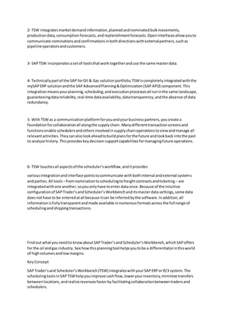 2- TSW integratesmarketdemandinformation,plannedandnominatedbulkmovements,
productiondata,consumptionforecasts,andreplenishmentforecasts.Openinterfacesallow youto
communicate nominationsandconfirmationsinbothdirectionswithexternalpartners,suchas
pipelineoperatorsandcustomers.
3- SAPTSW incorporatesasetof toolsthatwork togetheranduse the same masterdata.
4- Technicallypartof the SAP forOil & Gas solutionportfolio,TSWiscompletelyintegratedwiththe
mySAPERP solutionandthe SAPAdvancedPlanning&Optimization(SAPAPO) component.This
integrationmeansyourplanning,scheduling,andexecutionprocessesall runinthe same landscape,
guaranteeingdatareliability,real-time dataavailability,datatransparency,andthe absence of data
redundancy.
5- With TSW as a communicationplatformforyouandyourbusinesspartners,youcreate a
foundationforcollaborationall alongthe supplychain.Manydifferenttransactionscreensand
functionsenable schedulersandothersinvolvedinsupplychainoperationstoview andmanage all
relevantactivities.Theycanalsolookaheadtobuildplansforthe future andlookback intothe past
to analyze history.Thisprovideskeydecision-supportcapabilitiesformanagingfuture operations.
6- TSW touchesall aspectsof the scheduler’sworkflow,anditprovides
variousintegrationandinterface pointstocommunicate withbothinternal andexternal systems
and parties.All tools –fromnominationtoschedulingtofreightcontractsandticketing – are
integratedwithone another,soyouonlyhave toenterdata once.Because of the intuitive
configurationof SAPTrader’sandScheduler’sWorkbenchanditsmasterdata settings,some data
doesnothave to be enteredatall because itcan be inferredbythe software.Inaddition,all
informationisfullytransparentandmade available innumerousformatsacrossthe full range of
schedulingandshippingtransactions.
Findout whatyouneedto knowaboutSAPTrader’sand Scheduler’sWorkbench,whichSAPoffers
for the oil andgas industry.See howthisplanningtool helpsyoutobe a differentiatorinthisworld
of highvolumesandlowmargins.
KeyConcept
SAPTrader’sand Scheduler’sWorkbench(TSW) integrateswithyourSAPERPor R/3 system.The
schedulingtoolsinSAPTSWhelpyouimprove cashflow,loweryourinventory,minimize transfers
betweenlocations,andrealizerevenuesfasterbyfacilitatingcollaborationbetweentradersand
schedulers.
 