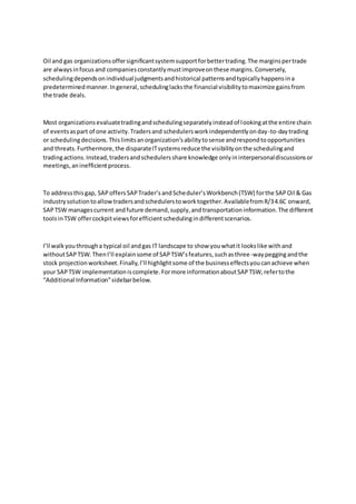 Oil and gas organizationsoffersignificantsystemsupportforbettertrading.The marginspertrade
are alwaysinfocusand companiesconstantlymustimproveonthese margins.Conversely,
schedulingdependsonindividual judgmentsandhistorical patternsandtypicallyhappensina
predeterminedmanner.Ingeneral,schedulinglacksthe financial visibilitytomaximize gainsfrom
the trade deals.
Most organizationsevaluatetradingandschedulingseparatelyinsteadof lookingatthe entire chain
of eventsaspart of one activity.Tradersand schedulersworkindependentlyonday-to-daytrading
or schedulingdecisions.Thislimitsanorganization’sabilitytosense andrespondtoopportunities
and threats.Furthermore,the disparateITsystemsreduce the visibilityonthe schedulingand
tradingactions.Instead,tradersandschedulersshare knowledge onlyininterpersonaldiscussionsor
meetings,aninefficientprocess.
To addressthisgap, SAPoffersSAPTrader’sandScheduler’sWorkbench(TSW) forthe SAPOil & Gas
industrysolutiontoallowtradersandschedulerstoworktogether.AvailablefromR/34.6C onward,
SAPTSW managescurrent andfuture demand,supply,andtransportationinformation.The different
toolsinTSW offercockpitviewsforefficientschedulingindifferentscenarios.
I’ll walkyouthrougha typical oil andgas IT landscape to show youwhatit lookslike withand
withoutSAPTSW.ThenI’ll explainsome of SAPTSW’sfeatures,suchasthree-waypeggingandthe
stock projectionworksheet.Finally,I’ll highlightsome of the businesseffectsyoucanachieve when
your SAPTSW implementationiscomplete.Formore informationaboutSAPTSW,refertothe
“Additional Information”sidebarbelow.
 