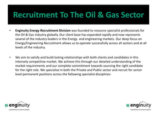 RecruitmentTo The Oil & Gas SectorEnginuity Energy Recruitment Division was founded to resource specialist professionals for the Oil & Gas industry globally. Our client base has expanded rapidly and now represents several of the industry leaders in the Energy  and engineering markets. Our deep focus on Energy/Engineering Recruitment allows us to operate successfully across all sectors and at all levels of the industry. We aim to satisfy and build lasting relationships with both clients and candidates in this intensely competitive market. We achieve this through our detailed understanding of the market requirements and our complete commitment towards sourcing the right candidate for the right role. We specialize in both the Private and Public sector and recruit for senior level permanent positions across the following specialist disciplines: