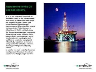 Recruitment for the Oil and Gas Industry.As an oil and gas Staffing Consultant, we provide our clients Oil and Gas recruitment services with all their staffing needs under one umbrella. We have a proven track record of successful placements of manpower across different profiles, ranging from experienced Project Managers to skilled labour in the Oil and Gas Industry. Our rigorous recruiting process ensures that during sourcing, proper validation checks are done before any prospects are sent to our clients thereby providing the best workforce to our clients - promptly and efficiently. Our objective is to maintain a lasting relationship with all our esteemed clients by providing continued quality services.  So whether you are in need of professionals from Upstream, Midstream, Downstream we will source the right people first time.