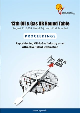 www.isp.co.in
P R O C E E D I N G S
Repositioning Oil & Gas Industry as an
Attractive Talent Destination
August 21, 2014. Hotel Taj Lands End, Mumbai
13th Oil & Gas HR Round Table13th Oil & Gas HR Round Table
MINISTRY OF POWER
GOVERNMENT OF INDIA
CENTRAL ELECTRICITY AUTHORITY
APPROVED TRAINING PROVIDER
LOOKING AHEAD TO ENERGY
ISPe, the Indian School of Petroleum &
Energy is a reputed Training & Consulting
company in various facets of the energy
value chain including Exploration &
Production, Refining, Retailing,
Petrochemical, Power, Supply Chain &
Logistics and Auxiliary Services.
For your various training needs ISPe
offers customized programs at your
convenience and at a location of your
choice with no disruption to daily
working.
• Enhance the competencies of your
employees through ISPe’ short duration
in–company training programs covering
all aspects of the Hydrocarbon, Power
value chain, Soft skills and others.
• Upgrade educational
qualification of
your managers and
engineers through
ISPe’ unique WILM
(Work Integrated
Learning Methodology)
in association
with its academic
partner University of
Petroleum & Energy
Studies. ISPe’s offering
under WILM certified
programs,
management and
engineering diploma & degree program.
• To fulfill your requirements of
manpower for short duration projects/
assignments, ISPe offers trained
manpower without any employment
liability to your organization.
Ahmedabad
+91-79-40007933/34
+91-9429625193
Contact us:
New Delhi
+91-11-41730151/52/53
+91-9999303983
Mumbai
+91-22-67931912/13/14
+91-9820918102
www.isp.co.in
Kolkata
+91-33-40075884/86
 