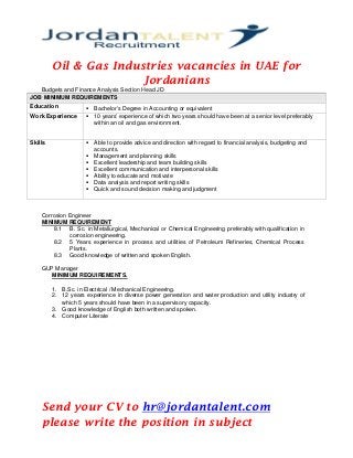 Oil & Gas Industries vacancies in UAE for
Jordanians
Budgets and Finance Analysis Section Head JD
JOB MINIMUM REQUIREMENTS
Education  Bachelor’s Degree in Accounting or equivalent
Work Experience  10 years’ experience of which two years should have been at a senior level preferably
within an oil and gas environment.
Skills  Able to provide advice and direction with regard to financial analysis, budgeting and
accounts.
 Management and planning skills
 Excellent leadership and team building skills
 Excellent communication and interpersonal skills
 Ability to educate and motivate
 Data analysis and report writing skills
 Quick and sound decision making and judgment
Corrosion Engineer
MINIMUM REQUIREMENT
8.1 B. Sc. in Metallurgical, Mechanical or Chemical Engineering preferably with qualification in
corrosion engineering.
8.2 5 Years experience in process and utilities of Petroleum Refineries, Chemical Process
Plants.
8.3 Good knowledge of written and spoken English.
GUP Manager
MINIMUM REQUIREMENTS.
1. B.Sc. in Electrical / Mechanical Engineering.
2. 12 years experience in diverse power generation and water production and utility industry of
which 5 years should have been in a supervisory capacity.
3. Good knowledge of English both written and spoken.
4. Computer Literate
Send your CV to hr@jordantalent.com
please write the position in subject
 