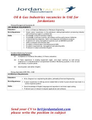 Oil & Gas Industries vacancies in UAE for
Jordanians
Change Management Specialist JD
JOB MINIMUM REQUIREMENTS
Education  B.Sc. in Chemical, Mechanical or Petroleum Engineering,
Work Experience  Seven years’ experience in the petroleum refining/hydrocarbon processing industry
with at least four years in a similar role.
Skills  Knowledge of the Oil and Gas Industry
 Knowledge of refinery systems, procedures and key performance indicators
 Understands flow diagrams, Swim Lane diagrams and fishbone analysis
 Experience in using management systems such as MAXIMO and SAP
 Able to analyses and interpret data
 Excellent communication and interpersonal skills
 Excellent organizational, management and planning skills
 Proficient in verbal and written English
Condition Monitoring Technician
MINIMUM REQUIREMENTS:
8.1 Completion of Technical Secondary (12 Years) education.
8.2 6 Years experience in rotating equipment repair, and major overhaul, as well strong
experience in computerised/non-computerised Condition Monitoring systems, in the oil and
gas industry, or power plants.
8.3 Good spoken and written English.
Energy Specialist (ADR-RR) – CSD
Job Minimum Requirements
Education:
 B.Sc. Degree in an engineering discipline, preferably Chemical Engineering.
Work Experience:  9 years’ experience in refining and oil related field of which 5 years should have been in a
senior engineer position
Skills:  Good knowledge of English language and expertise in technical report writing.
 Proficient user of relevant Computer applications and software.
Send your CV to hr@jordantalent.com
please write the position in subject
 