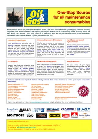 One-Stop Source
                                                                               for all maintenance
                                                                                      consumables
No one services the oil and gas markets better than we do. From hand tools to hydraulic, from rigging hardware to drilling
compounds, PPE products and Lockout Tagouts, you will find them all with us. Representing brands including Brady, Jet-
lube, Hytorc, 3M, Howard Leight, Gojo, Miller, CRC and many more, we are your one stop-source for all maintenance
consumables for KG Basin Markets. Explore your options with us™.

 Lubricants/Thread Dopes                          Cleaners, Degreasers & Penetrants                  Hand Tools and Special
                                                                                                     Hydraulic Tools
 From Petro-Canada Industrial Oils to             Whether you are looking for rust looseners,
 Molykote Specialty Lubricants, we stock          rust converters or long-term corrosion             We can service your requirements for
 and sell a complete range of lubrication         protection products, talk to us. We import         Stanley, Kennedy, Ridgid, Snap-on,
 products for your general and special            and market a large variety of corrosion            Rothenberger tools. Special tools sold
 requirements. You will also find Coapslip,       control products from Tectyl, Fluid Film,          by us include pipe fabrication tools and
 Jetlube Kopr-Kote or Never-seez products         WD-40, Dow Corning, Evapo-rust and                 hydraulic torquing and tensioning tools
 from us. And you will find these ex-stock        more. We have all spray equipment for              for subsea applications from Hytorc
 ready for delivery when you need them.           taking up job onsite as well for larger            and Schaaf.
                                                  projects.



 PPE Products                                     Workplace Safety products                          Rigging Materials

 We stock one of the most exhaustive range        From fall protection solutions from Miller to      We can service all your rigging
 of PPE products from world renowned              Z Barriers from Matlock, Sorbents and Anti-        requirements including wire rope and
 brands including 3M, Sperian, Howard             skid products from 3M to traffic control           chain      slings, Crosby     rigging
 Leight,     Miller,   Survivair,    Dupont.      products from Brady, we bring safety to            hardware, polyester flat and endless
 Interesting products apart from the regular      your workplace. Special products include           slings      and    any     specialized
 head to toe production products include PPE      facility and safety identification solutions and   requirements complete with test
 dispensers from Prinzing, a Brady company.       pipeline markers from Brady.                       certificates.



 That’s not all ! We also import all offshore industry materials from various locations to service your regular consumables
 requirements:

 Hilman Rollers from USA                Werner Aluminium Ladders                  Bestolife/ Jetlube Thread Dopes
 Econsoto Valves from Holland           3M Duct Tapes                             DuPont/KC Industrial Wipes
 Zarges Scaffolds                       Bosny Paint Sprays                        Lubrication Equipments
 3M Retro-reflective Tapes              Electrical Tuggers                        Sch 40 and 80 Pipes
 Oil Sorbents & Kits                    Pressure Washers                          Hydraulic Pallet Trucks
 Hazmat Consumables                     Tag Printers and Markers                  Personal Gas Monitors
 Mooring Items                          Gojo Hand Cleaners
 Ratchet Lashings                       LPS Aerosol Products
 Band-it Straps                         Lockout Tagouts                           and, any specialized requirements
 Hydraulic Toe Jacks                    Inspection Tags                           that you may have.

 Explore your options with us™. Log into www.oilandgas.bravehost.com today to get a better idea on our products and solutions.




 Explore your options with us.™

 Write to us today at 28 Founta Plaza, Suryabagh, Visakhapatnam 530020, AP
 or mail us at sales@projectsalescorp.com
 You can fax us at 0891 2590482 or call us on 0891 2564393; 6666482.
 