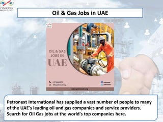 Petronext International has supplied a vast number of people to many
of the UAE's leading oil and gas companies and service providers.
Search for Oil Gas jobs at the world's top companies here.
Oil & Gas Jobs in UAE
 