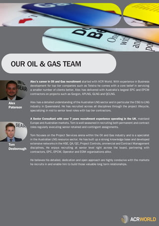 OUR OIL & GAS TEAM

             Alex’s career in Oil and Gas recruitment started with ACR World. With experience in Business
             development for top tier companies such as Telstra he comes with a core belief in servicing
             a smaller number of clients better. Alex has delivered with Australia’s largest EPC and EPCM
             contractors on projects such as Gorgon, APLNG, GLNG and QCLNG.


Alex         Alex has a detailed understanding of the Australian LNG sector and in particular the CSG to LNG
Paterson     industry in Queensland. He has recruited across all disciplines through the project lifecycle,
             specializing in mid to senior level roles with top tier contractors.

             A Senior Consultant with over 7 years recruitment experience operating in the UK, mainland
             Europe and Australian markets. Tom is well seasoned in recruiting both permanent and contract
             roles regularly executing senior retained and contingent assignments.

             Tom focuses on the Project Services arena within the Oil and Gas industry and is a specialist
             in the Australian LNG resource sector. He has built up a strong knowledge base and developed
Tom          extensive networks in the HSE, QA/QC, Project Controls, ommercial and Contract Management
Desborough   disciplines, He enjoys recruiting at senior level right across the board, partnering with
             contractors, EPC, EPCM, Operator and EOM organisations alike.

             He believes his detailed, dedication and open approach are highly conducive with the markets
             he recruits in and enable him to build those valuable long term relationships.
 