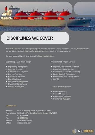DISCIPLINES WE COVER

ACRWORLD employs over 20 engineering recruitment consultants working across its 7 industry based divisions.
We are able to tap into cross transferrable skill sets from our other industry contacts.

We have successfully recruited across the following disciplines:


Engineering (FEED, Detail Design)                          Procurement & Project Services

•   Engineering Management                                 •   Logistics, Procurement, Materials
•   Electrical Engineers                                   •   Planning & Project Control
•   Instrumentation Engineers                              •   Commercial, Contracts, Estimating
•   Process Engineers                                      •   Health Safety & Environment
•   Mechanical Engineers                                   •   Human Resources & Recruitment
•   Piping Engineers                                       •   QA/QC
•   Civil/Structural Engineers
•   Environmental Engineers
•   Drafters & Designers                                   Construction Management

                                                           •   Project Directors
                                                           •   Project Managers
                                                           •   Construction Managers
                                                           •   Commercial Managers


CONTACT US:

Address:        Level 1, 8 Spring Street, Sydney, NSW 2000
Post Address:   PO Box R1078, Royal Exchange, Sydney, NSW 1225
Tel:            02 8079 0900
Fax:            02 8079 0988
Website:        www.acrworld.com
E-Mail:         oil@acrworld.com
 