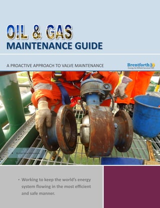 Copyright © 2014 Brentforth Energy & Oilfield Services Ltd. All Rights Reserved.
MAINTENANCE GUIDE
A PROACTIVE APPROACH TO VALVE MAINTENANCE
Working to keep the world’s energy
system flowing in the most efficient
and safe manner.
 On-Field Valve Maintenance
 