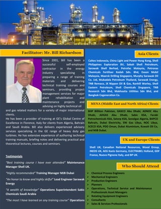Since 2001, Bill has been a
successful self-employed
contractor in the energy
industry specializing in
preparing a range of training
materials and delivering
technical training courses and
seminars, providing project
management services for major
plant rehabilitation and
maintenance projects and
advising on highly technical oil
and gas related matters for a variety of major international
clients.
He has been a provider of training at GE’s Global Centre of
Excellence in Florence, Italy for clients from Algeria, Bahrain
and Saudi Arabia. Bill also delivers experienced advisory
services specializing in the GE range of heavy duty gas
turbines. He has extensive experience of authoring technical
training manuals, briefing notes and delivering practical and
theoretical lectures, courses and seminars.
Testimonials
“Best training course I have ever attended” Maintenance
Manager Shell UK.
“Highly recommended” Training Manager MJB Dubai
“An honor to know and highly skilful” Lead Engineer Sarawak
Energy
“A wealth of knowledge” Operations Superintendent Sabic
Chemicals Saudi Arabia
“The most I have learned on any training course” Operations
Manager Caltex Indonesia
Facilitator: Mr. Bill Richardson Asia Clients
Shell UK, Canadian National Resources, Wood Group,
INEOS UK, AEG Kanis Germany, ELECTRABEL Holland, GDF
France, Nuovo Pignone Italy, and BP UK.
BHP Billiton Pakistan, GASCO Abu Dhabi, ADNOC Abu
Dhabi, ADGAS Abu Dhabi, Sabic KSA, Farabi
Petrochemicals KSA, Satorp KSA, Sonelgaz Algeria, BAPCO
Bahrain, Dubai Electricity, ENI Gas Libya, NOC Libya,
SCECO KSA, PDO Oman, Dubai Aluminium, Kuwait Oil Co,
and MJB Dubai.
MENA (Middle East and North Africa) Clients
Caltex Indonesia, China Light and Power Hong Kong, Shell
Philippines Exploration BV, Sabah Shell Petroleum,
Sarawak Shell Berhad, Petrofac Malaysia, Petronas
Chemicals Fertiliser Kedah Sdn. Bhd, Exxon Mobil
Malaysia, Maersk Drilling Singapore, Murphy Sarawak Oil
Co. Ltd, Mubadala Petroleum Thailand, Sarawak Energy,
TNB Remaco, JX Nippon Oil & Gas, Ranhill Worley, Shell
Eastern Petroleum, Shell Chemicals Singapore, TNB
Research Sdn Bhd, Makhostia Utilities Sdn Bhd, and
Bangkok Cogeneration Co.
UK and Europe Clients
Who Should Attend
 Chemical Process Engineers
 Mechanical Engineers
 Production Engineers
 Planners
 Operations, Technical Service and Maintenance
Professionals Asset Managers
 Rotating Equipment Engineers
 Consultants
 Sales & Services Professionals
 