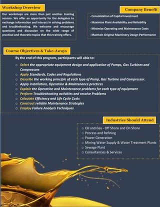 Workshop Overview
Our workshops are more than just another training
session. We offer an opportunity for the delegates to
exchange information and interact in solving problems
and troubleshooting. We welcome and encourage
questions and discussion on the wide range of
practical and theoretic topics that this training offers.
- Consolidation of Capital Investment
- Maximize Plant Availability and Reliability
- Minimize Operating and Maintenance Costs
- Maintain Original Machinery Design Performance
Company Benefit
Course Objectives & Take-Aways
By the end of this program, participants will able to:
o Select the appropriate equipment design and application of Pumps, Gas Turbines and
Compressors
o Apply Standards, Codes and Regulations
o Describe the working principle of each type of Pump, Gas Turbine and Compressor.
o Apply Installation, Operation & Maintenance practices
o Explain the Operation and Maintenance problems for each type of equipment
o Perform Troubleshooting activities and resolve Problems
o Calculate Efficiency and Life Cycle Costs
o Construct reliable Maintenance Strategies
o Employ Failure Analysis Techniques
o Oil and Gas - Off Shore and On Shore
o Process and Refining
o Power Generation
o Mining Water Supply & Water Treatment Plants
o Sewage Plant
o Consultancies & Services
Industries Should Attend
 