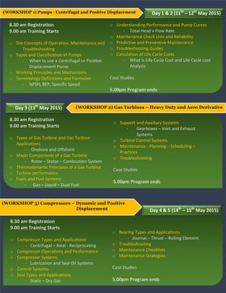 (WORKSHOP 1) Pumps - Centrifugal and Positive Displacement Day 1 & 2 (11th
– 12th
May 2015)
8.30 am Registration
9.00 am Training Starts
o The Concepts of Operation, Maintenance and
Troubleshooting
o Types and Classification of Pumps
- When to use a Centrifugal or Positive
Displacement Pump
o Working Principles and Mechanisms
o Terminology Definitions and Formulae
- NPSH, BEP, Specific Speed
(WORKSHOP 2) Gas Turbines – Heavy Duty and Aero DerivativeDay 3 (13th
May 2015)
8.30 am Registration
9.00 am Training Starts
o Types of Gas Turbine and Gas Turbine
Applications
- Onshore and Offshore
o Major Components of a Gas Turbine
- Rotor – Stator – Combustion System
o Thermodynamic Principles of a Gas Turbine
o Turbine performance
o Fuels and Fuel Systems
- Gas – Liquid – Dual Fuel
o Understanding Performance and Pump Curves
- Total Head v Flow Rate
o Maintenance Check Lists and Reliability
o Predictive and Preventive Maintenance
o Troubleshooting Guides
o Calculation of Life Cycle Costs
- What is Life Cycle Cost and Life Cycle cost
Analysis
Case Studies
5.00pm Program ends
o Support and Auxiliary Systems
- Gearboxes – Inlet and Exhaust
Systems
o Turbine Control Systems
o Maintenance - Planning – Scheduling –
Practices
o Troubleshooting
Case Studies
5.00pm Program ends
(WORKSHOP 3) Compressors – Dynamic and Positive
Displacement Day 4 & 5 (14th
– 15th
May 2015)
8.30 am Registration
9.00 am Training Starts
o Compressor Types and Applications
- Centrifugal – Axial - Reciprocating
o Compressor Operations and Performance
o Compressor Systems
- Lubrication and Seal Oil Systems
o Control Systems
o Seal Types and Applications
- Static – Dry Gas
o Bearing Types and Applications
- Journal – Thrust – Rolling Element
o Troubleshooting
o Maintenance Checklists
o Maintenance Strategies
Case Studies
5.00pm Program ends
 