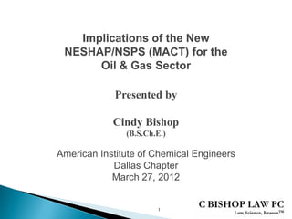 Implications of the New
NESHAP/NSPS (MACT) for the
Oil & Gas Sector
Presented by
Cindy Bishop
(B.S.Ch.E.)
1
American Institute of Chemical Engineers
Dallas Chapter
March 27, 2012
 