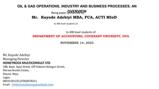 to 400 level students of
DEPARTMENT OF ACCOUNTING, COVENANT UNIVESITY, OTA
to 400 level students of
Being paper presented by:
NOVEMBER 14, 2023
Mr. Kayode Adebiyi
Managing Director
HONEYROCK MULTICONSULT LTD
18B, Bayo Ajayi Street, Off Hakeem Balogun Street,
Marwa Brooks Estate,
Alausa, Ikeja,
Lagos.
08033181225,07064078211
Email: hmlconsultancy@outlook.com
OIL & GAS OPERATIONS, INDUSTRY AND BUSINESS PROCESSES: AN
OVERVIEW
Mr. Kayode Adebiyi MBA, FCA, ACTI MIoD
 