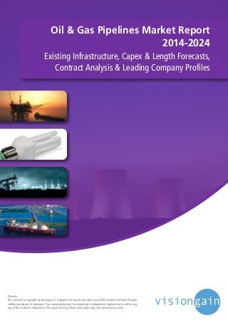 Oil & Gas Pipelines Market Report
2014-2024
Existing Infrastructure, Capex & Length Forecasts,
Contract Analysis & Leading Company Profiles
©notice
This material is copyright by visiongain. It is against the law to reproduce any of this material without the prior
written agreement of visiongain.You cannot photocopy, fax, download to database or duplicate in any other way
any of the material contained in this report. Each purchase and single copy is for personal use only.
 