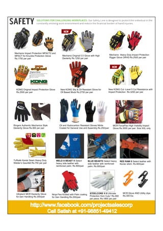 Mechanix Impact Protection MPACT2 and
MPACT for Knuckle Protection Glove
Rs.1750 per pair

Mechanix Original 0.5 Glove with High
Dexterity Rs.1250 per pair

KONG Original Impact Protection Glove
Rs.2500 per pair

New KONG Slip & Oil Resistant Glove for
Oil Based Muds Rs.2750 per pair

Ringers Authentic Mechanics Style
Dexterity Glove Rs.900 per pair

Tuffsafe Kevlar Sewn Heavy Duty
Welder’s Gauntlet Rs.750 per pair

Ultratech MCR Dexterity Glove
for Gen Handling Rs.300/pair

Mechanix Heavy Duty Impact Protection
Rigger Glove ORHD Rs.2500 per pair

New KONG Cut -Level 5 Cut Resistance with
Impact Protection Rs.3250 per pair

Oil and Hydrocarbon Resistant Gloves Nitrile
Coated for General Use and Assembly.Rs.250/pair

WELD A BEAST ® Select
heavy side leather with
reinforced palm. Rs.900/pair

Ninja Flex Knitted with Palm coating
for Gen Handling Rs.200/pair

MCR ForceFlex High Visibility Impact
Glove Rs.3000 per pair. Size XXL only

BLUE BEAST® Select heavy
side leather with reinforced
palm. Rs.900/pair

STEELCORE ® II Ultimate
Protection from Cuts ! Rs.900
per piece, Rs.1800 per pair

RED RAM ® Select leather with
Kevlar stitch. Rs.900/pair

MCR Glove AND Utility clips
Rs.300 Ea.

 