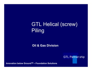 GTL Helical (screw)
                       Piling

                        Oil & Gas Division


                                                   GTL Partner ship

Innovation below GroundTM – Foundation Solutions
 