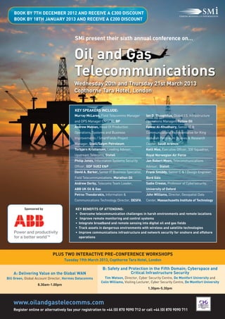 Oil and Gas
                                         Telecommunications
                                         SMi present their sixth annual conference on…
    BOOK BY 7TH DECEMBER 2012 AND RECEIVE A £300 DISCOUNT
    BOOK BY 18TH JANUARY 2013 AND RECEIVE A £200 DISCOUNT




                                         Wednesday 20th and Thursday 21st March 2013
                                         Copthorne Tara Hotel, London


                                         KEY SPEAKERS INCLUDE:
                                         Murray McLaren, Field Telecomms Manager           Ian D. Theophilus, Global I.S. Infrastructure
                                         and OPS Manager CNSFTC, BP                        Operations Manager, Tullow Oil
                                         Andrew Mabian, Head Of Production                 Fawaz Al-Khudhairy, Senior IT &
                                         Operations, Systems and Business                  Communications Representative for King
                                         Improvements / SmartFields Project                Abdullah Petroleum Studies & Research
                                         Manager, Shell/Salym Petroleum                    Center, Saudi Aramco
                                         Torbjørn Kristiansen, Leading Advisor,            Ketil Moe, Executive Officer, 330 Squadron,
                                         Upstream Telecoms, Statoil                        Royal Norwegian Air Force
                                         Philip Jones, Information Systems Security        Jan Robert Moen, Telecommunications
                                         Officer, GDF SUEZ E&P                             Advisor, Statoil
                                         David A. Barker, Senior IT Business Specialist,   Frank Smiddy, Senior C & I Design Engineer,
                                         Field Telecommunications, Marathon Oil            Bord Gáis
                                         Andrew Derby, Telecoms Team Leader,               Sadie Creese, Professor of Cybersecurity,
                                         ABB UK Oil & Gas                                  University of Oxford
                                         Petros Theodorakis, Information &                 John Williams, Director, Geospatial Data
                                         Communications Technology Director, DESFA         Center, Massachusetts Institute of Technology




    www.oilandgastelecomms.com
                                          KEY BENEFITS OF ATTENDING:
                                          • Overcome telecommunication challenges in harsh environments and remote locations




                            PLUS TWO INTERACTIVE PRE–CONFERENCE WORKSHOPS
                                          • Improve remote monitoring and control systems
          Sponsored by



                                          • Integrate broadband and remote sensing into digital oil and gas fields
                                          • Track assets in dangerous environments with wireless and satellite technologies
                                          • Improve communications infrastructure and network security for onshore and offshore
                                            operations




                                                             B: Safety and Protection in the Fifth Domain; Cyberspace and
                                   Tuesday 19th March 2013, Copthorne Tara Hotel, London


    A: Delivering Value on the Global WAN                                   Critical Infrastructure Security
Bill Green, Global Account Director, Hermes Datacomms         Tim Watson, Director, Cyber Security Centre, De Montfort University and
                                                            Colin Williams, Visiting Lecturer, Cyber Security Centre, De Montfort University
                   8.30am-1.00pm
                                                                                            1.30pm-5.30pm




    Register online or alternatively fax your registration to +44 (0) 870 9090 712 or call +44 (0) 870 9090 711
 