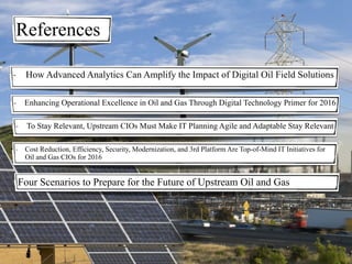 References
- Enhancing Operational Excellence in Oil and Gas Through Digital Technology Primer for 2016
- To Stay Relevant, Upstream CIOs Must Make IT Planning Agile and Adaptable Stay Relevant
- How Advanced Analytics Can Amplify the Impact of Digital Oil Field Solutions
- Cost Reduction, Efficiency, Security, Modernization, and 3rd Platform Are Top-of-Mind IT Initiatives for
Oil and Gas CIOs for 2016
Four Scenarios to Prepare for the Future of Upstream Oil and Gas
 